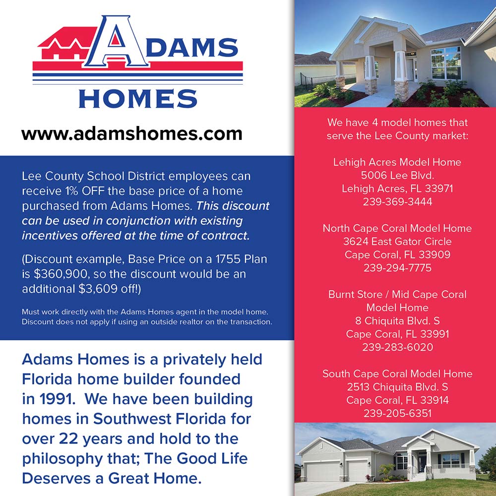 Adams Homes - Lee County School District employees can receive 1% OFF the base price of a home purchased from Adams Homes. This discount can be used in conjunction with existing incentives offered at the time of contract.
(Discount example, Base Price on a 1755 Plan is $360,900, so the discount would be an additional $3,609 off!)
Must work directly with the Adams Homes agent in the model home.
Discount does not apply if using an outside realtor on the transaction.
Adams Homes is a privately held
Florida home builder founded in 1991. We have been building homes in Southwest Florida for over 22 years and hold to the philosophy that; The Good Life Deserves a Great Home.<br>We have 4 model homes that serve the Lee County market
Lehigh Acres Model Home
5006 Lee Blvd.
Lehigh Acres, FL 33971
239-369-3444
North Cape Coral Model Home
3624 East Gator Circle
Cape Coral, FL 33909
239-294-7775
Burnt Store / Mid Cape Coral
Model Home
8 Chiquita Blvd. S
Cape Coral, FL 33991
239-283-6020
South Cape Coral Model Home
2513 Chiquita Blvd. S
Cape Coral, FL 33914
239-205-6351