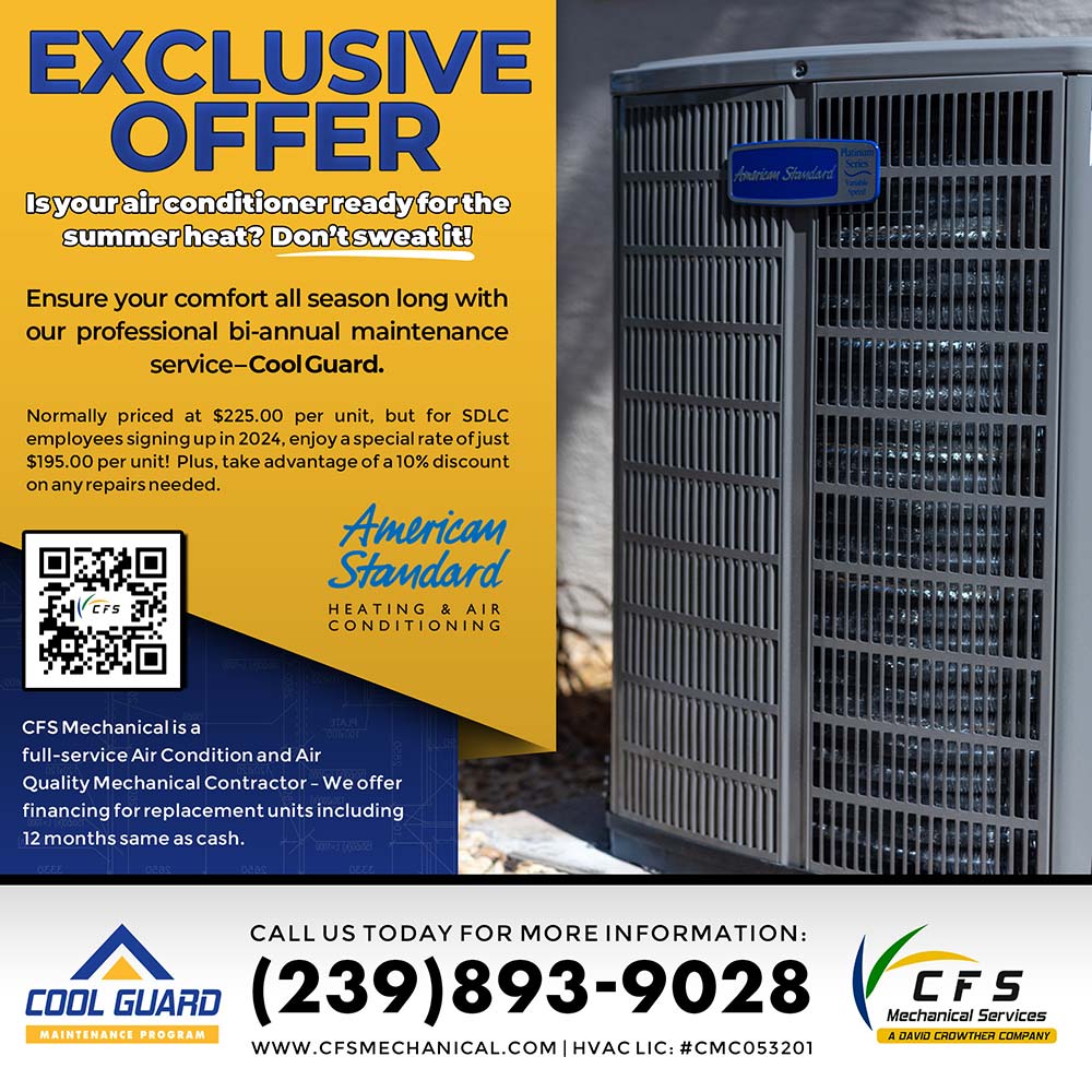 CFS Mechanical Services - EXCLUSIVE
OFFER
Isyour air conditioner ready forthe summer heat: Don't sweatit
Ensure your comfort all season long with our professional biannual maintenance service-Cool Guard.
Normally priced at $225.00 per unit, but for SDLC employees signing up in 2024, enjoy a special rate of just $195.00 per unit! Plus, take advantage of a 10% discount on any repairs needed.
CFS Mechanical is a full-service Air Condition and Air
Quality Mechanical Contractor - We offer financing for replacement units including
12 months same as cash.
CALL US TODAY FOR MORE INFORMATION:
(239)893-9028
WWW.CFSMECHANICAL.COM |HVAC LIC: #CMC053201