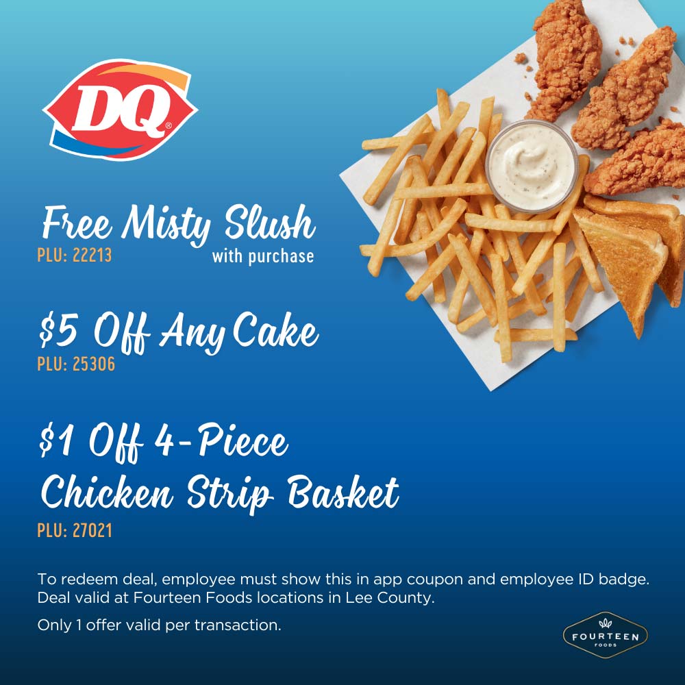 Dairy Queen - Free Misty Slush with purchase
PLU: 22213
$5 Off Any Cake
PLU: 25306
$1 Off 4 - Piece
Chicken Strip Basket
PLU: 27021
To redeem deal, employee must show this in app coupon and employee ID badge.
Deal valid at Fourteen Foods locations in Lee County.
Only 1 offer valid per transaction.