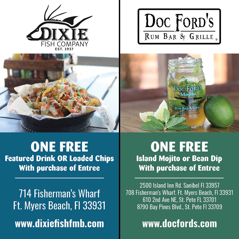 Dixie Fish Company / Doc Ford's - ONE FREE
Featured Drink OR Loaded Chips
With purchase of Entree
714 Fisherman's Wharf
Ft. Myers Beach, FI 33931
www.dixiefishfmb.com<br>
ONE FREE
Island Mojito or Bean Dip
With purchase of Entree
2500 Island Inn Rd. Sanibel FI 33957
708 Fisherman's Wharf. Ft. Myers Beach, Fl 33931
610 2nd Ave NE, St. Pete FL 33701
8790 Bay Pines Blvd., St. Pete FI 33709
www.docfords.com