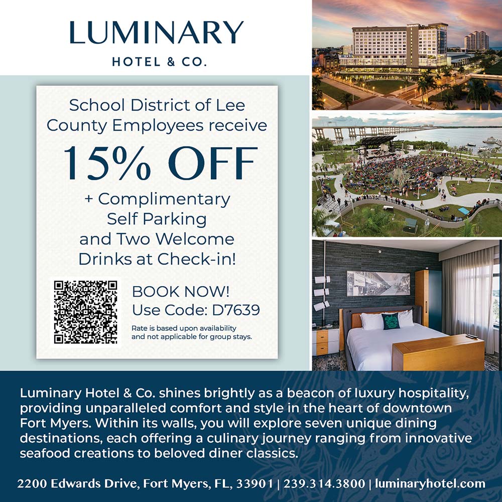 Luminary Hotel & Co. - School District of Lee
County Employees receive
15% OFF
+ Complimentary
Self Parking and Two Welcome
Drinks at Check-in!
BOOK NOW!
Use Code: D7639
Rate is based upon availability and not applicable for group stays.<br>Luminary Hotel & Co. shines brightly as a beacon of luxury hospitality, providing unparalleled comfort and style in the heart of downtown Fort Myers. Within its walls, you will explore seven unique dining destinations, each offering a culinary journey ranging from innovative seafood creations to beloved diner classics.
2200 Edwards Drive, Fort Myers, FL, 33901 | 239.314.3800 | luminaryhotel.com