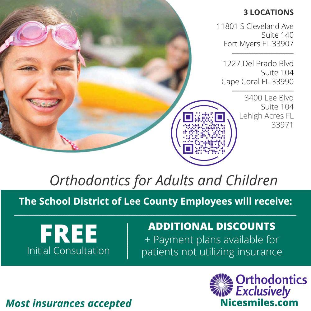 Orthodontics Exclusively - Orthodontics for Adults and Children<br>The School District of Lee County Employees will receive:FREE
Initial Consultation<br>ADDITIONAL DISCOUNTS
+ Payment plans available for patients not utilizing insurance<br>Accepts most Insurances<br>Nicesmiles.com<br>3 LOCATIONS
11801 S Cleveland Ave
Suite 140
Fort Myers FL 33907
1227 Del Prado Blvd
Suite 104
Cape Coral FL 33990
3400 Lee Blvd
Suite 104
Lehigh Acres FL 33971